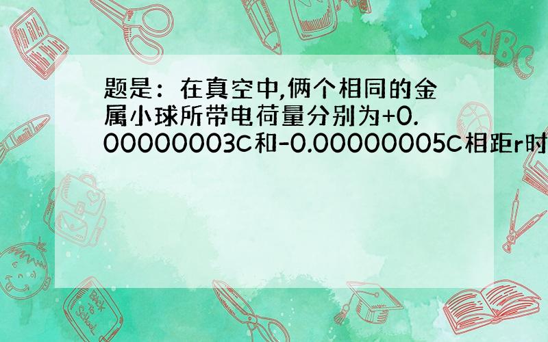 题是：在真空中,俩个相同的金属小球所带电荷量分别为+0.00000003C和-0.00000005C相距r时静电引力为0