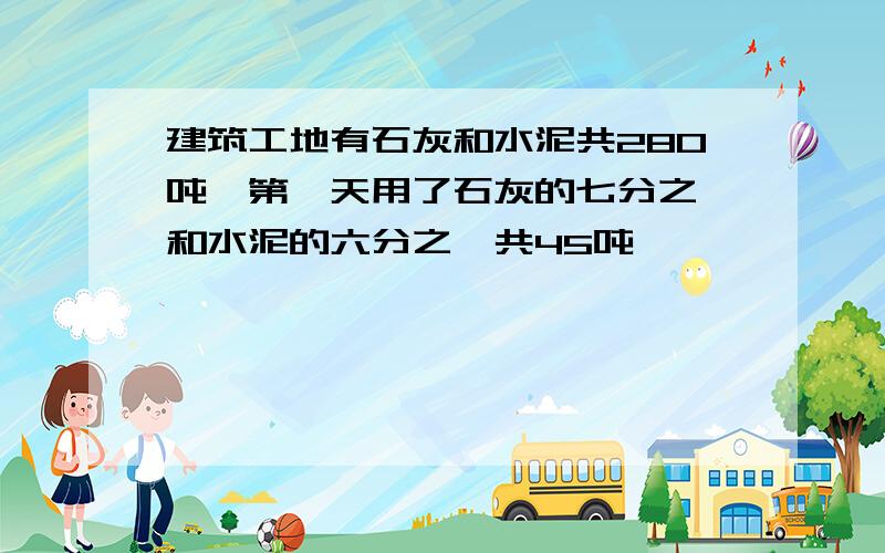 建筑工地有石灰和水泥共280吨、第一天用了石灰的七分之一和水泥的六分之一共45吨、