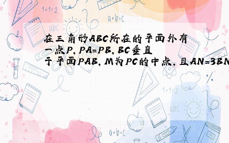 在三角形ABC所在的平面外有一点P,PA=PB,BC垂直于平面PAB,M为PC的中点,且AN=3BN,