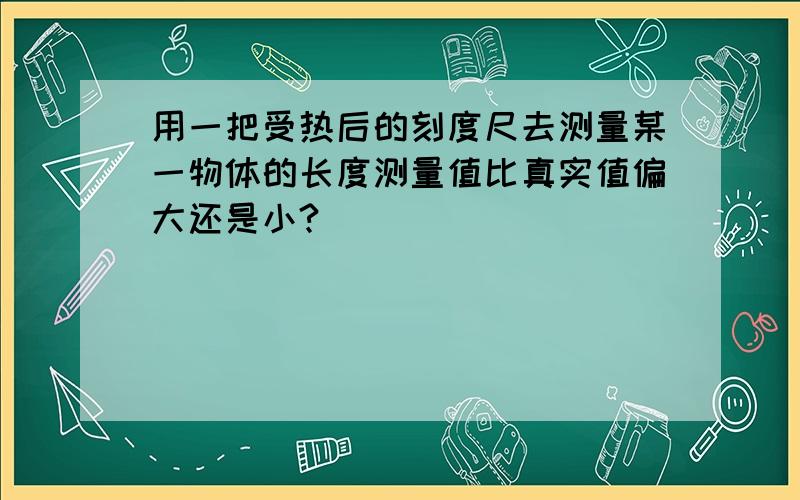 用一把受热后的刻度尺去测量某一物体的长度测量值比真实值偏大还是小?