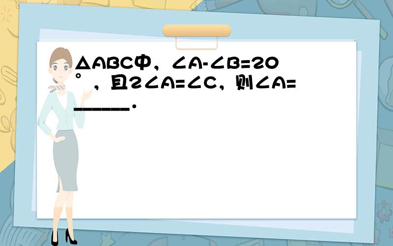 △ABC中，∠A-∠B=20°，且2∠A=∠C，则∠A=______．