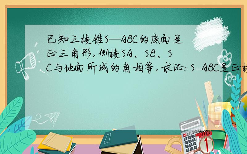 已知三棱锥S—ABC的底面是正三角形,侧棱SA、SB、SC与地面所成的角相等,求证:S-ABC是正棱锥