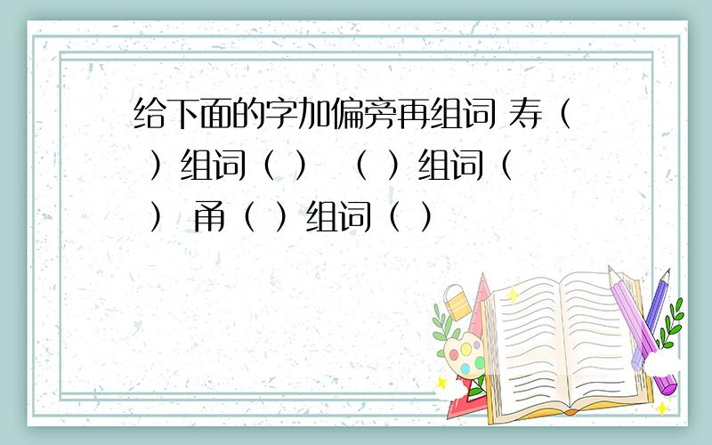 给下面的字加偏旁再组词 寿（ ）组词（ ） （ ）组词（ ） 甬（ ）组词（ ）