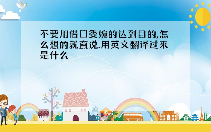 不要用借口委婉的达到目的,怎么想的就直说.用英文翻译过来是什么