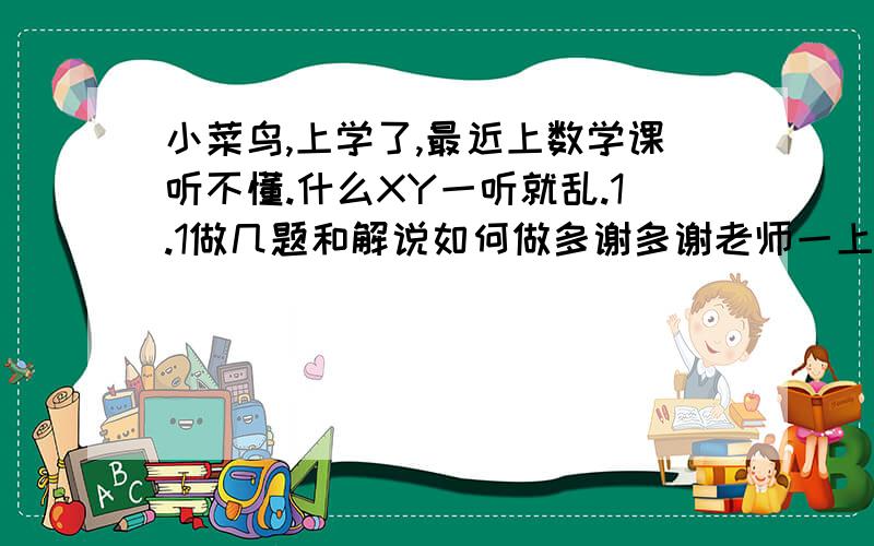 小菜鸟,上学了,最近上数学课听不懂.什么XY一听就乱.1.1做几题和解说如何做多谢多谢老师一上完课就走.例题又太少