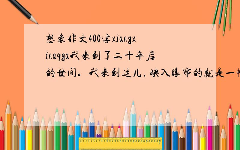 想象作文400字xiangxinaqga我来到了二十年后的世间。我来到这儿，映入眼帘的就是一幅美丽的画卷：亭台楼阁，假山