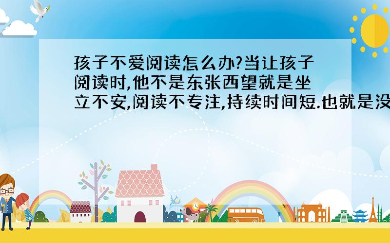 孩子不爱阅读怎么办?当让孩子阅读时,他不是东张西望就是坐立不安,阅读不专注,持续时间短.也就是没有读进去,如果让孩子喜欢