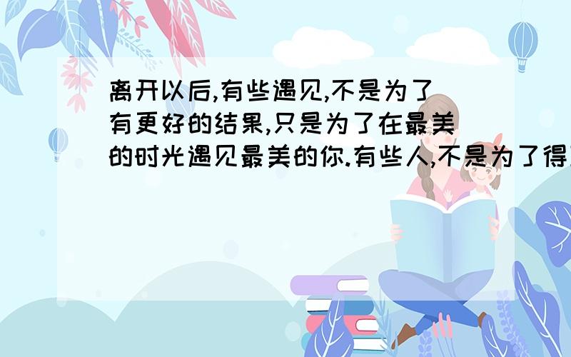 离开以后,有些遇见,不是为了有更好的结果,只是为了在最美的时光遇见最美的你.有些人,不是为了得到而相识,只是为了能在同一