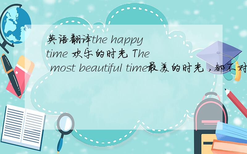 英语翻译the happy time 欢乐的时光 The most beautiful time最美的时光 ,都不对,都