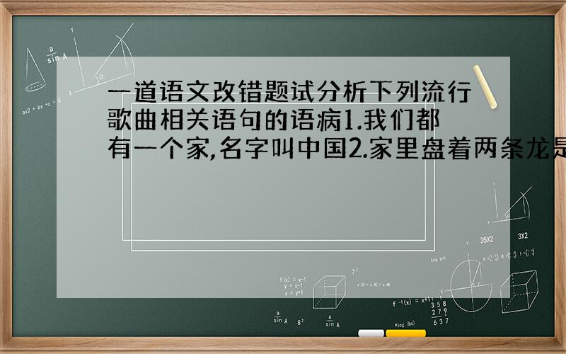 一道语文改错题试分析下列流行歌曲相关语句的语病1.我们都有一个家,名字叫中国2.家里盘着两条龙是长江与黄河,还有珠穆朗玛