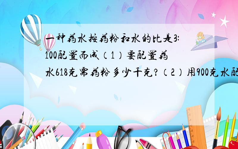 一种药水按药粉和水的比是3:100配置而成（1）要配置药水618克需药粉多少千克?（2）用900克水配这种药水需药粉多少