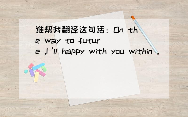 谁帮我翻译这句话：On the way to future ,I 'll happy with you within .