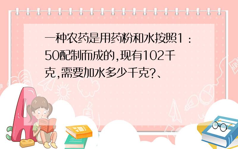 一种农药是用药粉和水按照1：50配制而成的,现有102千克,需要加水多少千克?、