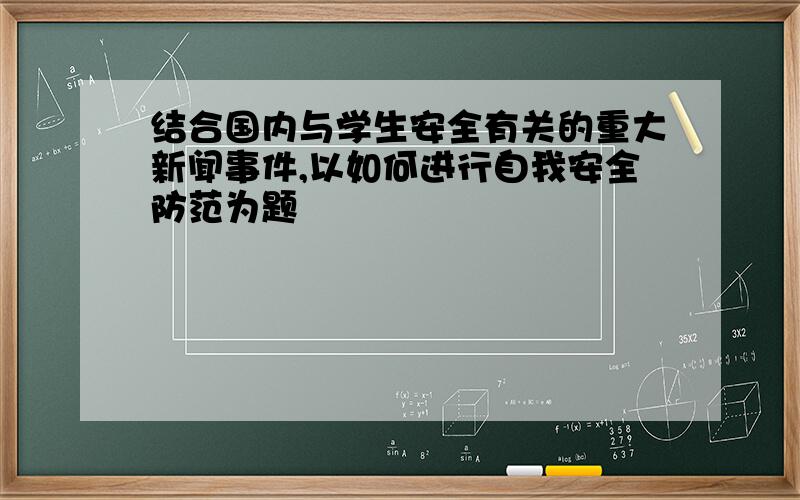 结合国内与学生安全有关的重大新闻事件,以如何进行自我安全防范为题