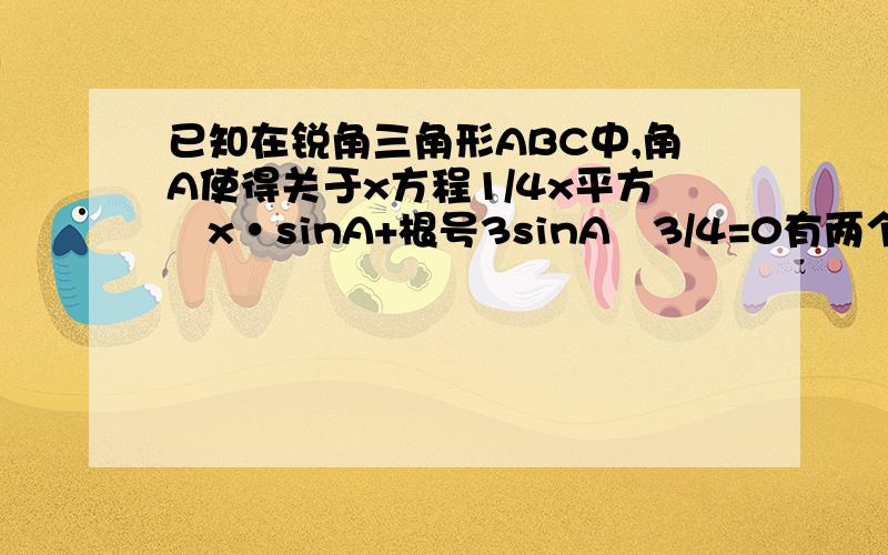 已知在锐角三角形ABC中,角A使得关于x方程1/4x平方–x·sinA+根号3sinA–3/4=0有两个相等的实数根,则