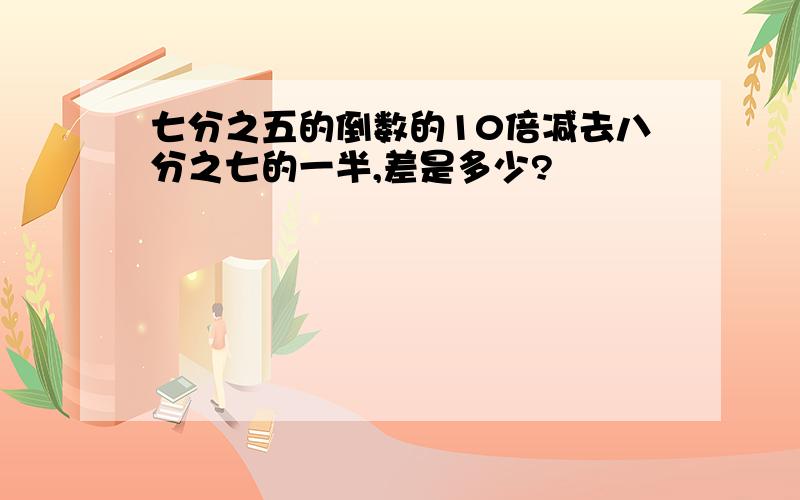 七分之五的倒数的10倍减去八分之七的一半,差是多少?