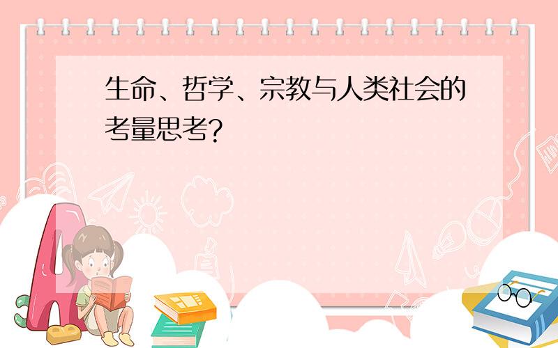 生命、哲学、宗教与人类社会的考量思考?