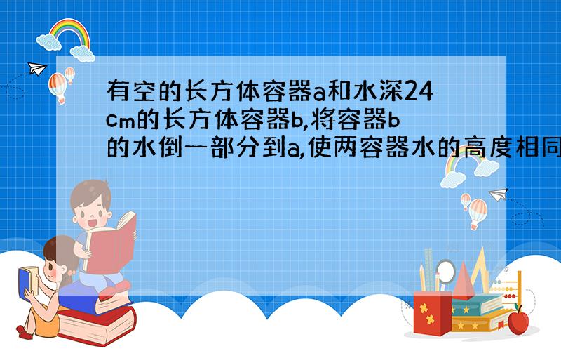 有空的长方体容器a和水深24cm的长方体容器b,将容器b的水倒一部分到a,使两容器水的高度相同,这时a中水