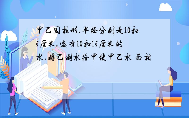 甲乙园柱形,半径分别是10和5厘米,盛有10和15厘米的水,将乙倒水给甲使甲乙水 面相