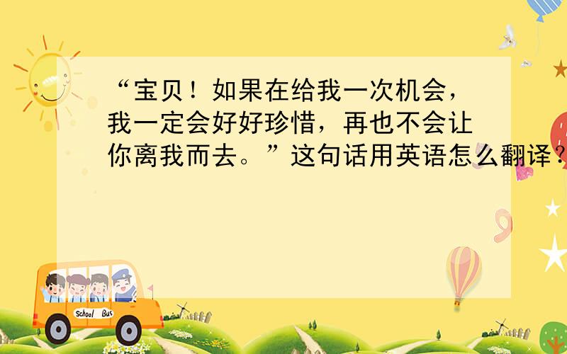 “宝贝！如果在给我一次机会，我一定会好好珍惜，再也不会让你离我而去。”这句话用英语怎么翻译？