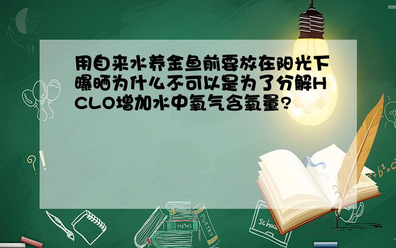 用自来水养金鱼前要放在阳光下曝晒为什么不可以是为了分解HCLO增加水中氧气含氧量?