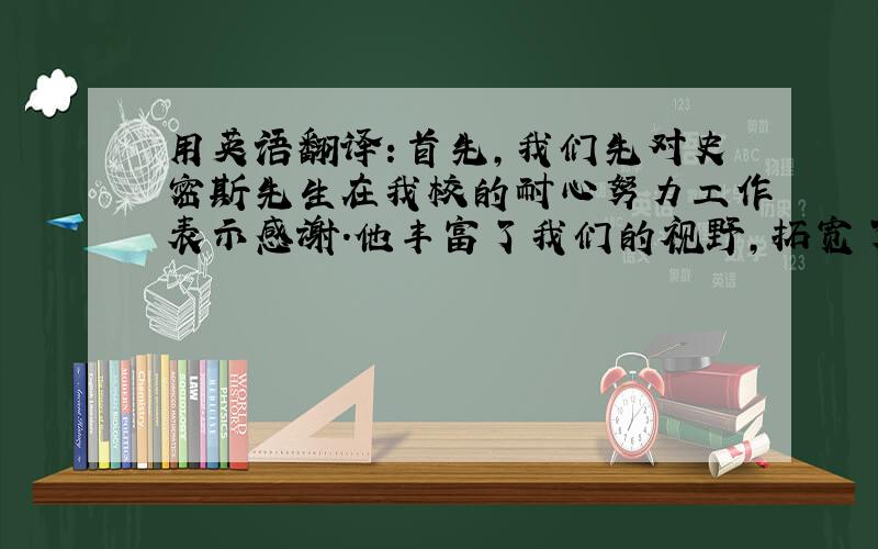 用英语翻译：首先,我们先对史密斯先生在我校的耐心努力工作表示感谢.他丰富了我们的视野,拓宽了我们...