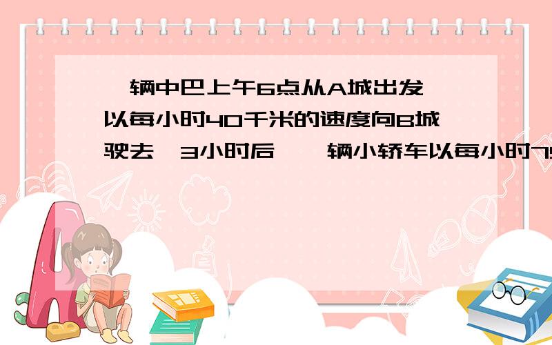 一辆中巴上午6点从A城出发,以每小时40千米的速度向B城驶去,3小时后,一辆小轿车以每小时75千米的速度也从