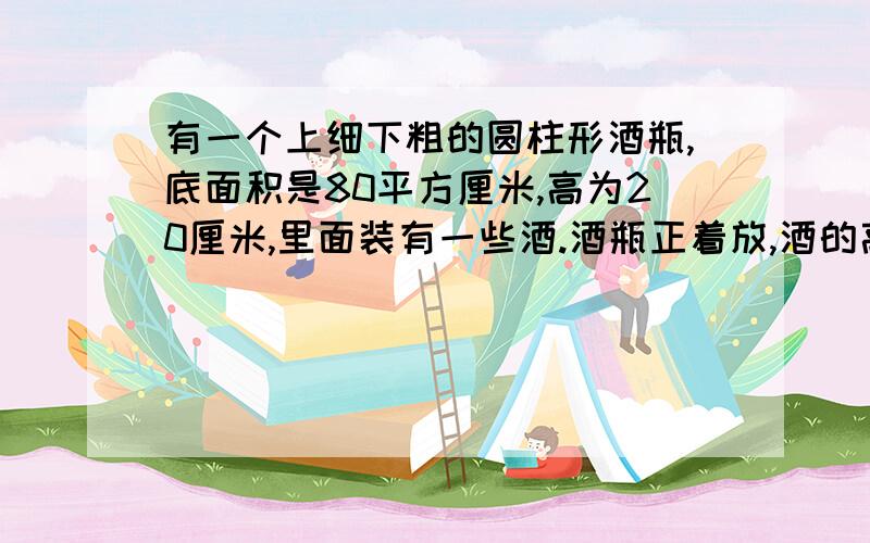 有一个上细下粗的圆柱形酒瓶,底面积是80平方厘米,高为20厘米,里面装有一些酒.酒瓶正着放,酒的高度是10厘米；酒瓶倒着