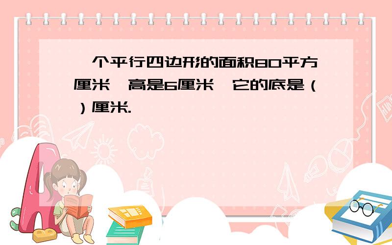 一个平行四边形的面积80平方厘米,高是6厘米,它的底是（）厘米.