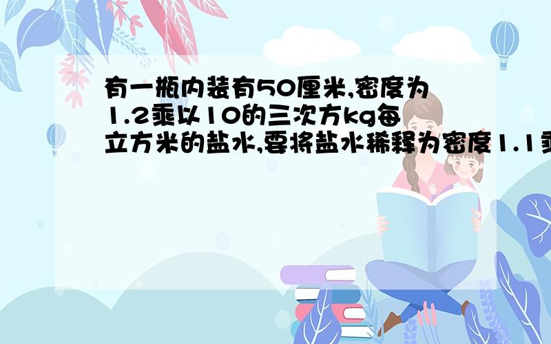 有一瓶内装有50厘米,密度为1.2乘以10的三次方kg每立方米的盐水,要将盐水稀释为密度1.1乘以10的三次方kg