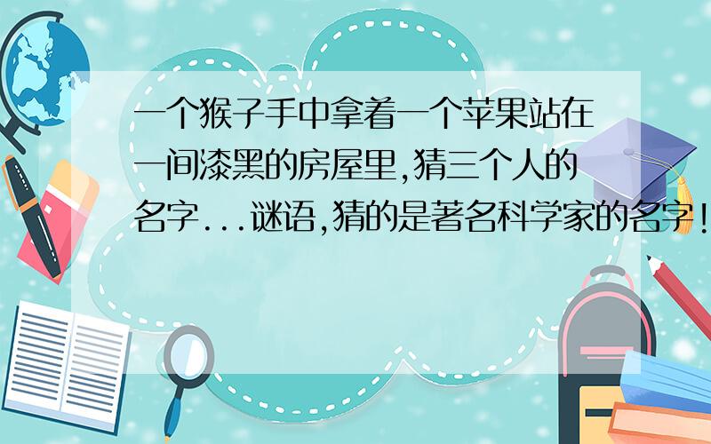 一个猴子手中拿着一个苹果站在一间漆黑的房屋里,猜三个人的名字...谜语,猜的是著名科学家的名字!