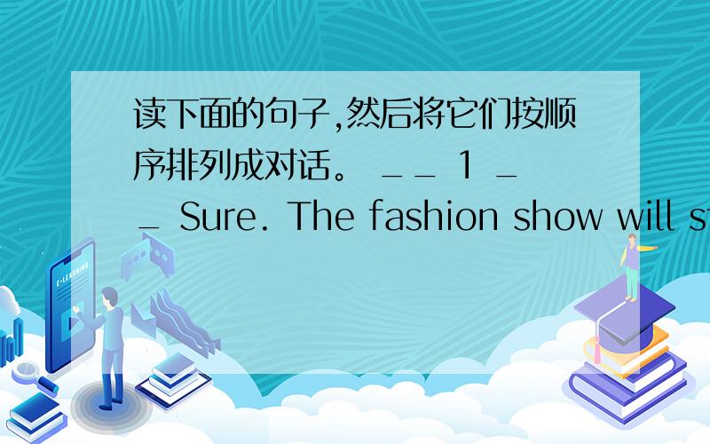 读下面的句子,然后将它们按顺序排列成对话。 __ 1 __ Sure. The fashion show will st