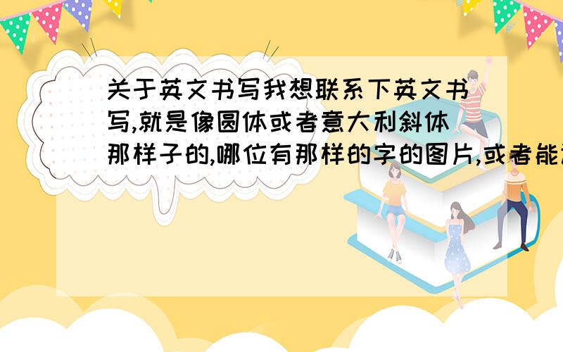 关于英文书写我想联系下英文书写,就是像圆体或者意大利斜体那样子的,哪位有那样的字的图片,或者能让我照着练练的字都行,