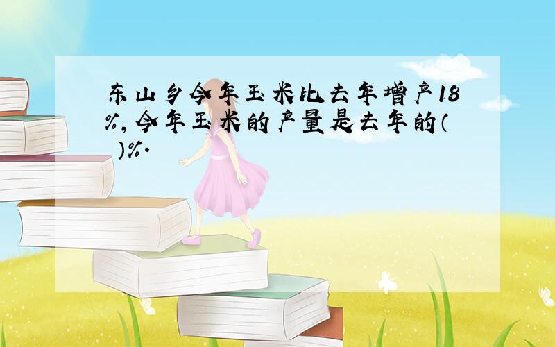 东山乡今年玉米比去年增产18%,今年玉米的产量是去年的（ ）%.