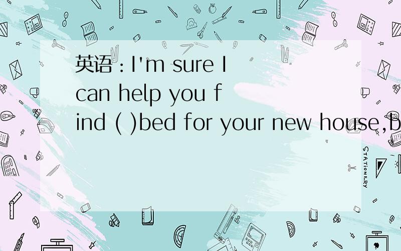 英语：I'm sure I can help you find ( )bed for your new house,bu