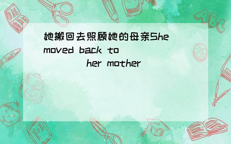 她搬回去照顾她的母亲She moved back to__ __ her mother