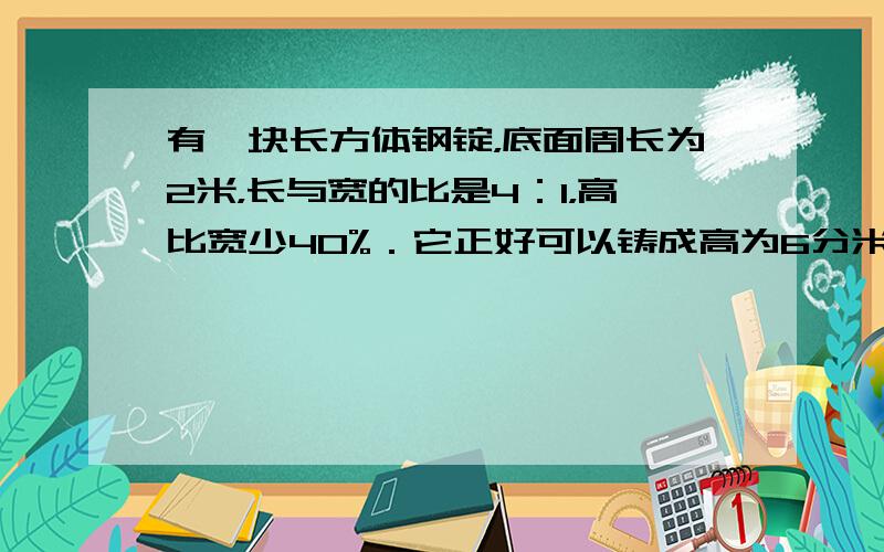 有一块长方体钢锭，底面周长为2米，长与宽的比是4：1，高比宽少40%．它正好可以铸成高为6分米的圆锥体，求圆锥体的底面积