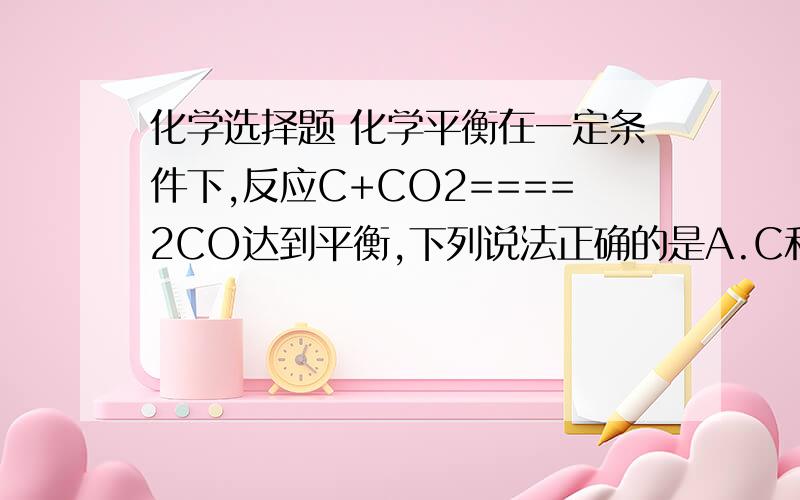 化学选择题 化学平衡在一定条件下,反应C+CO2====2CO达到平衡,下列说法正确的是A.C和CO 不再反应B.外界条