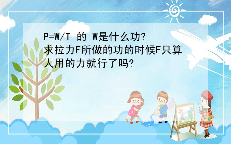 P=W/T 的 W是什么功?求拉力F所做的功的时候F只算人用的力就行了吗?