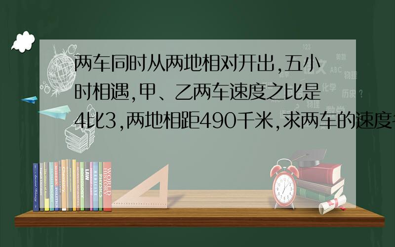 两车同时从两地相对开出,五小时相遇,甲、乙两车速度之比是4比3,两地相距490千米,求两车的速度各是多少?