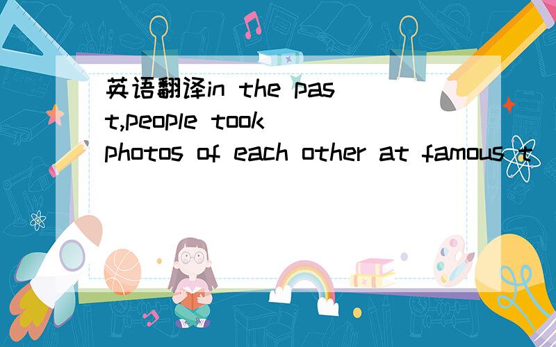 英语翻译in the past,people took photos of each other at famous t