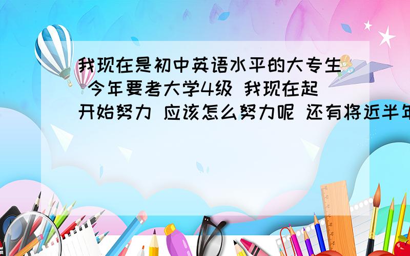 我现在是初中英语水平的大专生 今年要考大学4级 我现在起开始努力 应该怎么努力呢 还有将近半年的时间