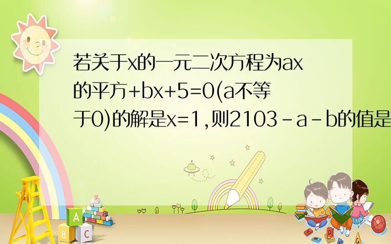 若关于x的一元二次方程为ax的平方+bx+5=0(a不等于0)的解是x=1,则2103-a-b的值是