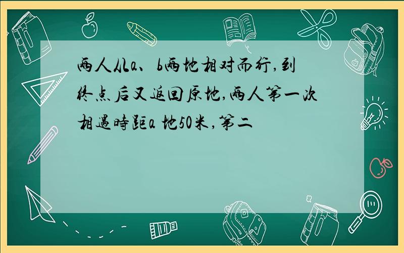 两人从a、b两地相对而行,到终点后又返回原地,两人第一次相遇时距a 地50米,第二