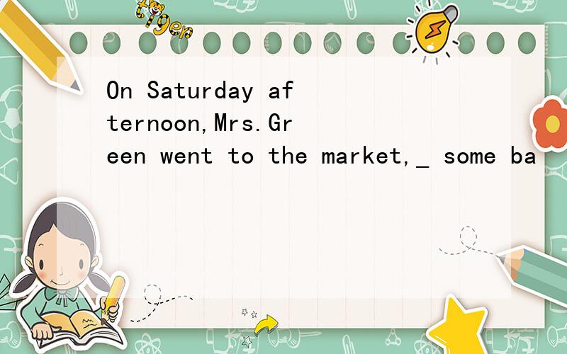 On Saturday afternoon,Mrs.Green went to the market,_ some ba