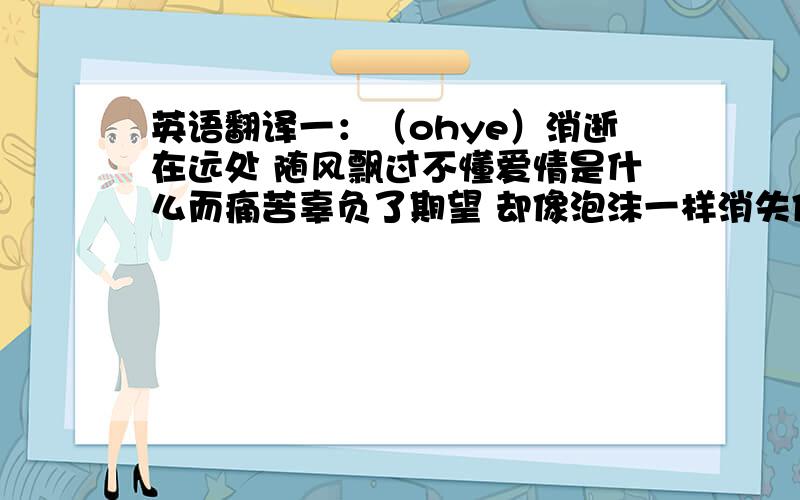 英语翻译一：（ohye）消逝在远处 随风飘过不懂爱情是什么而痛苦辜负了期望 却像泡沫一样消失像死一般的痛苦 我孤独的怀抱