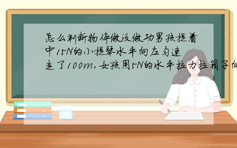 怎么判断物体做没做功男孩提着中15N的小提琴水平向左匀速走了100m,女孩用5N的水平拉力拉箱子向右匀速走了100m ,