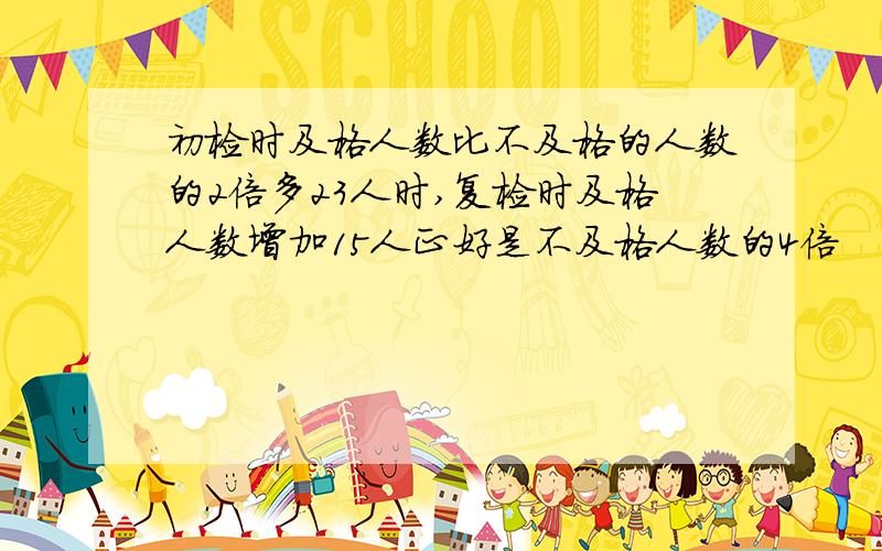 初检时及格人数比不及格的人数的2倍多23人时,复检时及格人数增加15人正好是不及格人数的4倍