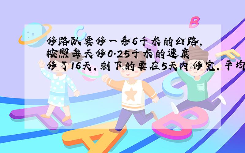 修路队要修一条6千米的公路,按照每天修0.25千米的速度修了16天,剩下的要在5天内修完,平均每天修路多少千米?