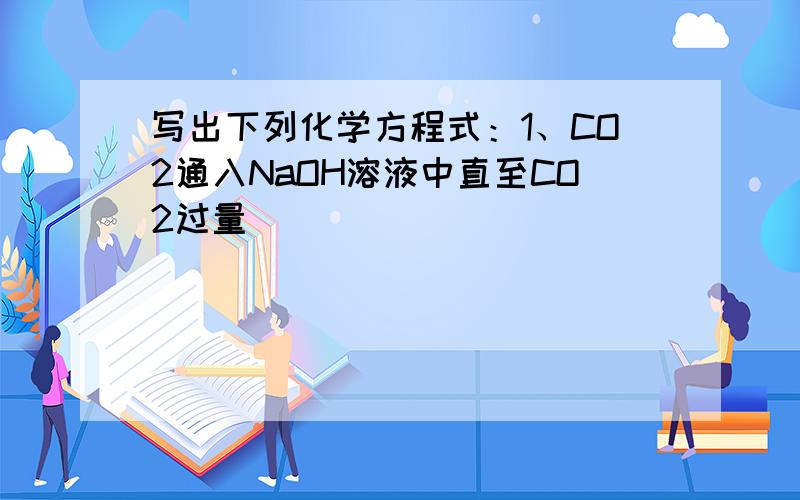 写出下列化学方程式：1、CO2通入NaOH溶液中直至CO2过量